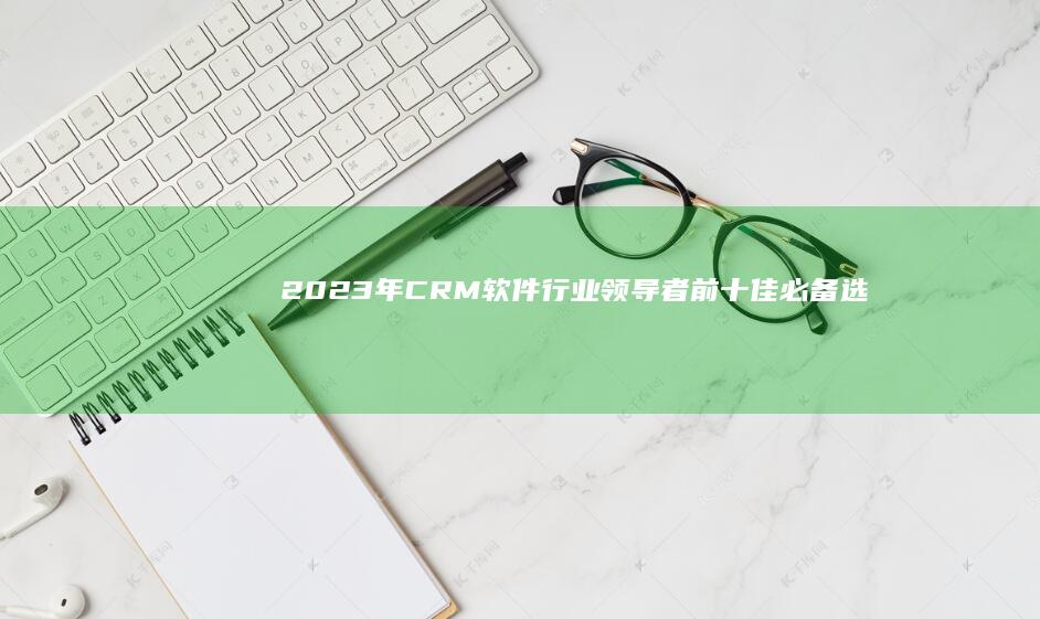 2023年CRM软件行业领导者：前十佳必备选型指南